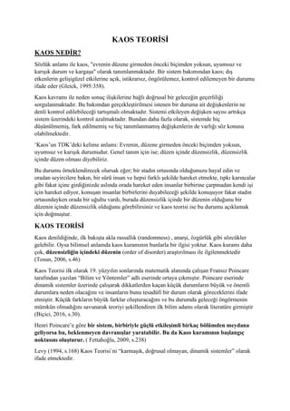KAOS TEORİSİ
KAOS NEDİR?
Sözlük anlamı ile kaos, "evrenin düzene girmeden önceki biçimden yoksun, uyumsuz ve
karışık durum ve kargaşa" olarak tanımlanmaktadır. Bir sistem bakımından kaos; dış
etkenlerin gelişigüzel etkilerine açık, istikrarsız, öngörülemez, kontrol edilemeyen bir durumu
ifade eder (Gleick, 1995:358).
Kaos kavramı ile neden sonuç ilişkilerine bağlı doğrusal bir geleceğin geçerliliği
sorgulanmaktadır. Bu bakımdan gerçekleştirilmesi istenen bir duruma ait değişkenlerin ne
denli kontrol edilebileceği tartışmalı olmaktadır. Sistemi etkileyen değişken sayısı arttıkça
sistem üzerindeki kontrol azalmaktadır. Bundan daha fazla olarak, sistemde hiç
düşünülmemiş, fark edilmemiş ve hiç tanımlanmamış değişkenlerin de varlığı söz konusu
olabilmektedir.
‘Kaos’un TDK’deki kelime anlamı: Evrenin, düzene girmeden önceki biçimden yoksun,
uyumsuz ve karışık durumudur. Genel tanım için ise; düzen içinde düzensizlik, düzensizlik
içinde düzen olması diyebiliriz.
Bu durumu örneklendirecek olursak eğer; bir stadın ortasında olduğunuzu hayal edin ve
oradan seyircilere bakın, bir sürü insan ve hepsi farklı şekilde hareket etmekte, tıpkı karıncalar
gibi fakat içine girdiğinizde aslında orada hareket eden insanlar birbirine çarpmadan kendi işi
için hareket ediyor, konuşan insanlar birbirlerini duyabileceği şekilde konuşuyor fakat stadın
ortasındayken orada bir uğultu vardı, burada düzensizlik içinde bir düzenin olduğunu bir
düzenin içinde düzensizlik olduğunu görebilirsiniz ve kaos teorisi ise bu durumu açıklamak
için doğmuştur.
KAOS TEORİSİ
Kaos denildiğinde, ilk bakışta akla rassallık (randomness) , anarşi, özgürlük gibi sözcükler
gelebilir. Oysa bilimsel anlamda kaos kuramının bunlarla bir ilgisi yoktur. Kaos kuramı daha
çok, düzensizliğin içindeki düzenin (order of disorder) araştırılması ile ilgilenmektedir
(Tosun, 2006, s.46)
Kaos Teorisi ilk olarak 19. yüzyılın sonlarında matematik alanında çalışan Fransız Poincare
tarafından yazılan “Bilim ve Yöntemler” adlı eserinde ortaya çıkmıştır. Poincare eserinde
dinamik sistemler üzerinde çalışarak dikkatlerden kaçan küçük durumların büyük ve önemli
durumlara neden olacağını ve insanların bunu tesadüfi bir durum olarak göreceklerini ifade
etmiştir. Küçük farkların büyük farklar oluşturacağını ve bu durumda geleceği öngörmenin
mümkün olmadığını savunarak teoriyi şekillendiren ilk bilim adamı olarak literatüre girmiştir
(Biçici, 2016, s.30).
Henri Poincare’e göre bir sistem, birbiriyle güçlü etkileşimli birkaç bölümden meydana
geliyorsa bu, beklenmeyen davranışlar yaratabilir. Bu da Kaos kuramının başlangıç
noktasını oluşturur. ( Fettahoğlu, 2009, s.238)
Levy (1994, s.168) Kaos Teorisi`ni “karmaşık, doğrusal olmayan, dinamik sistemler” olarak
ifade etmektedir.
 