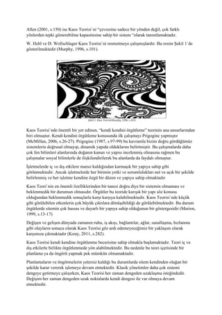 Allen (2001, s.150) ise Kaos Teorisi`ni “çevresine sadece bir yönden değil, çok farklı
yönlerden tepki gösterebilme kapasitesine sahip bir sistem “olarak tanımlamaktadır.
W. Hehl ve D. Wollschlager Kaos Teorisi`ni resmetmeye çalışmışlardır. Bu resim Şekil 1`de
gösterilmektedir (Murphy, 1996, s.101).
Kaos Teorisi`nde önemli bir yer edinen, “kendi kendini örgütleme” teorinin ana unsurlarından
biri olmuştur. Kendi kendini örgütleme konusunda ilk çalışmayı Prigoginc yapmıştır
(McMillan, 2006, s.26-27). Prigoginc (1987, s.97-99) bu kavramla bizim doğru gördüğümüz
sistemlerin doğrusal olmayıp, dinamik yapıda olduklarını belirtmiştir. Bu çalışmalarda daha
çok fen bilimleri alanlarında doğanın kanun ve yapısı incelenmiş olmasına rağmen bu
çalışmalar sosyal bilimlerle de ilişkilendirilerek bu alanlarda da faydalı olmuştur.
İşletmelerde iç ve dış etkilere maruz kaldığından karmaşık bir yapıya sahip gibi
görünmektedir. Ancak işletmelerde her birimin yetki ve sorumlulukları net ve açık bir şekilde
belirlenmiş ve her işletme kendine özgü bir düzen ve yapıya sahip olmaktadır
Kaos Teori`nin en önemli özelliklerinden bir tanesi doğru diye bir sistemin olmaması ve
beklenmedik bir durumun olmasıdır. Örgütler bu teoride karışık bir yapı söz konusu
olduğundan beklenmedik sonuçlarla karşı karşıya kalabilmektedir. Kaos Teorisi`nde küçük
gibi görülebilen etkenlerin çok büyük çıktılara dönüşebildiği de görülebilmektedir. Bu durum
örgütlerde sitemin çok hassas ve duyarlı bir yapıya sahip olduğunun bir göstergesidir (Marion,
1999, s.13-17)
Değişen ve gelişen dünyada zamanın ruhu, iş akışı, bağlantılar, ağlar, sanallaşma, hızlanma
gibi olayların sonucu olarak Kaos Teorisi göz ardı edemeyeceğimiz bir yaklaşım olarak
karşımıza çıkmaktadır (Kıray, 2011, s.282).
Kaos Teorisi kendi kendine örgütlenme becerisine sahip olmakla başlamaktadır. Teori iç ve
dış etkilerle birlikte örgütlenmede yön alabilmektedir. Bu nedenle bu teori içerisinde bir
planlama ya da öngörü yapmak pek mümkün olmamaktadır.
Planlamaların ve öngörmelerin yetersiz kaldığı bu durumlarda sitem kendinden olağan bir
şekilde karar vererek işlemeye devam etmektedir. Klasik yönetimler daha çok sistemi
dengeye getirmeye çalışırken, Kaos Teorisi her zaman dengeden uzaklaşma isteğindedir.
Değişim her zaman dengeden uzak noktalarda kendi dengesi ile var olmaya devam
etmektedir.
 