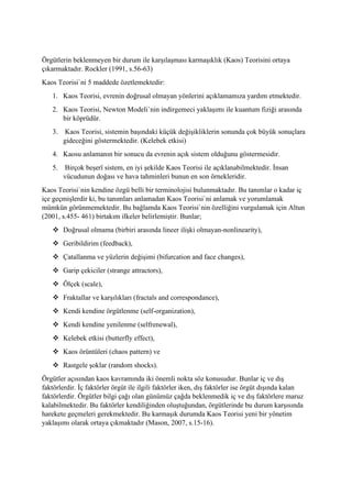 Örgütlerin beklenmeyen bir durum ile karşılaşması karmaşıklık (Kaos) Teorisini ortaya
çıkarmaktadır. Rockler (1991, s.56-63)
Kaos Teorisi`ni 5 maddede özetlemektedir:
1. Kaos Teorisi, evrenin doğrusal olmayan yönlerini açıklamamıza yardım etmektedir.
2. Kaos Teorisi, Newton Modeli`nin indirgemeci yaklaşımı ile kuantum fiziği arasında
bir köprüdür.
3. Kaos Teorisi, sistemin başındaki küçük değişikliklerin sonunda çok büyük sonuçlara
gideceğini göstermektedir. (Kelebek etkisi)
4. Kaosu anlamanın bir sonucu da evrenin açık sistem olduğunu göstermesidir.
5. Birçok beşerî sistem, en iyi şekilde Kaos Teorisi ile açıklanabilmektedir. İnsan
vücudunun doğası ve hava tahminleri bunun en son örnekleridir.
Kaos Teorisi`nin kendine özgü belli bir terminolojisi bulunmaktadır. Bu tanımlar o kadar iç
içe geçmişlerdir ki, bu tanımları anlamadan Kaos Teorisi`ni anlamak ve yorumlamak
mümkün görünmemektedir. Bu bağlamda Kaos Teorisi`nin özelliğini vurgulamak için Altun
(2001, s.455- 461) birtakım ilkeler belirlemiştir. Bunlar;
❖ Doğrusal olmama (birbiri arasında lineer ilişki olmayan-nonlinearity),
❖ Geribildirim (feedback),
❖ Çatallanma ve yüzlerin değişimi (bifurcation and face changes),
❖ Garip çekiciler (strange attractors),
❖ Ölçek (scale),
❖ Fraktallar ve karşılıkları (fractals and correspondance),
❖ Kendi kendine örgütlenme (self-organization),
❖ Kendi kendine yenilenme (selfrenewal),
❖ Kelebek etkisi (butterfly effect),
❖ Kaos örüntüleri (chaos pattern) ve
❖ Rastgele şoklar (random shocks).
Örgütler açısından kaos kavramında iki önemli nokta söz konusudur. Bunlar iç ve dış
faktörlerdir. İç faktörler örgüt ile ilgili faktörler iken, dış faktörler ise örgüt dışında kalan
faktörlerdir. Örgütler bilgi çağı olan günümüz çağda beklenmedik iç ve dış faktörlere maruz
kalabilmektedir. Bu faktörler kendiliğinden oluştuğundan, örgütlerinde bu durum karşısında
harekete geçmeleri gerekmektedir. Bu karmaşık durumda Kaos Teorisi yeni bir yönetim
yaklaşımı olarak ortaya çıkmaktadır (Mason, 2007, s.15-16).
 