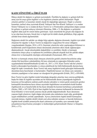 KAOS YÖNETİMİ ve ÖRGÜTLER
Dünya sürekli bir değişim ve gelişim içerisindedir. Özellikle bu değişim ve gelişim belli bir
amaç için bir araya gelen örgütleri ve bu örgütlerin yönetim şeklini etkilemiştir. Örgüt
yönetim şekilleri ve kuramları sürekli olarak bir değişikliğe uğramıştır. Örgüt ve yönetim
kuramları, tarihsel süreç içerisinde Klasik Yaklaşım`dan Neo-Klasik Yaklaşım`a ve oradan
Sistem Yaklaşımı`na ve oradan da Kaos Teorisi`ne ve Postmodern yaklaşımlara doğru uzanan
bir gelişim ve gelişim anlayışı izlemiştir (Demirtaş, 2006, s.7). Bu değişim ve gelişimler
örgütleri daha açık bir sistem haline getirmiştir. Açık sistemlerde bir gerçek olan değişim ile
iç içe olan kaos kavramı, birçok kişi ve örgüt için bir tehdit olarak görülürken, bilgi çağında
aslında fırsat olarak algılanmalıdır.
Değişimin sürekli bir şekilde var olduğu bilgi çağında, değişime direnmek, örgütler için tehdit
oluşturan bir olgudur ve Kaos Teorisi ise değişimin vazgeçilmez bir unsur olduğunu
vurgulamaktadır (Sayğan, 2014, s.413). Geçmişte yöneticiler neler yapılacağının bilinmesi ve
kendilerinde yeterli kapasitenin olması durumunda yönetimin etkin olarak sağlanacağını
düşünmekteydi. Ancak teknolojideki değişiklikler ve yenilikler, büyük ve karmaşık
sistemlerin ortaya çıkışı ve toplumun bu yeniliklere çabucak alışarak hızlı bir şekilde adapte
olması kriz ve karmaşıklık olasılığını arttırmaktadır (Farazmand, 2003, s.339).
Bu kriz ve karmaşık ortama alışık olmayan yöneticiler gerekli yönetim becerilerine sahip
olsalar bile hazırlıksız yakalandıkları ilk kaos ortamında ne yapacağını bilmeden yanlış
uygulamalarda bulunabilmektedir (Çıraklı vd., 2017, s.335). Kaos Teorisi`nde her yönetici
kendi iç düzeneğini hazırlamakta ve ortaya çıkabilecek her türlü beklenmedik duruma karşı
doğal bir tepki vermektedir. Kaos Teorisi`nde amaç örgütlerin kendi geleceğini beklenmedik
durumlara karşı hazırlamak ve kurtarmaktır. Örgütlerde kaosun var olması aynı zamanda o
sistemin yaşadığının ve her zaman var olacağının bir göstergesidir (Ertürk, 2012, s.858-860).
Kaos Teorisi`ne göre örgütler içinde bulunduğu dengeden çıkarılıp, kaos sınırına geldiğinde,
başka bir ifade ile örgütler açısından ani bir beklenmedik durum yaşandığında örgütlerin
karşısına yol kavşaklarını andıran çeşitli çıkışlar çıkmakta ve sistem gerek enerjisiyle gerekse
karmaşıklık durumlarına hazır olması sayesinde öngörülemez savunmalarla kendi kendini
örgütleyerek en az hasarla belki de hiç hasar almadan bu kaostan kurtulmaya çalışmaktadır
(Styhre, 2002, s.347-349). Öyle ki bazı örgütler bu kaos ortamını kullanarak bu durumu bir
fırsat bilmekte ve krizi kendi yararına olacak şekilde değiştirmektedir. Kaos durumunu
yaşayan örgüt yöneticisi, örgüt olağan işleyişinde çıkış noktalarını tespit edip, gerektiğinde
uygun müdahaleleri yerinde yapmaktadır. Ayrıca yöneticilerin örgütü sürekli karmaşanın
sınırında tutması, örgütün sürekli olarak yeni çıkış noktaları araması ve hazırda beklemesi,
örgütün kendi içindeki potansiyelin dışarı çıkmasına yol açmakta, aynı zamanda örgüt
çalışanlarının hayal kurma yeteneğini ve üretkenliğini geliştirmektedir (Samur ve İntepeler,
2016, s.171).
 