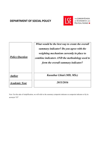 DEPARTMENT OF SOCIAL POLICY
Policy Question
What would be the best way to create the overall
summary indicator? Do you agree with the
weighting mechanism currently in place to
combine indicators AND the methodology used to
form the overall summary indicator?
Author Kaouthar Lbiati (MD, MSc)
Academic Year 2015/2016
Note: For the sake of simplification, we will refer to the summary composite indicator as composite indicator or by its
acronym “CI”
 