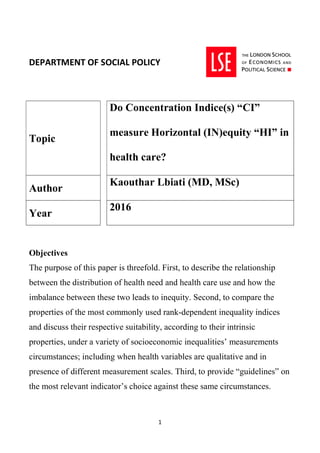 1
DEPARTMENT OF SOCIAL POLICY
Topic
Do Concentration Indice(s) “CI”
measure Horizontal (IN)equity “HI” in
health care?
Author
Kaouthar Lbiati (MD, MSc)
Year
2016
Objectives
The purpose of this paper is threefold. First, to describe the relationship
between the distribution of health need and health care use and how the
imbalance between these two leads to inequity. Second, to compare the
properties of the most commonly used rank-dependent inequality indices
and discuss their respective suitability, according to their intrinsic
properties, under a variety of socioeconomic inequalities’ measurements
circumstances; including when health variables are qualitative and in
presence of different measurement scales. Third, to provide “guidelines” on
the most relevant indicator’s choice against these same circumstances.
 