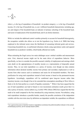 9 
with: 
ே 
ݔ௜ ൌ ෍ ݔ௜௝ 
௝ୀଵ 
where xij is the log of expenditure of household i on product category j, xi is the log of household 
income, Hi is the log of household size, mi are L different household characteristics including age, 
sex and religion of the household head, an indicator of primary schooling of the household head, 
and sector of employment of the household head, and Di are district dummies. 
While we include the additional control variables primarily to account for household heterogeneity, 
the occupation variable also allows us to test the hypothesis (e.g. Fortin et al. 2000) that being 
employed in the informal sector raises the likelihood of consuming informal goods and services. 
Concerning household size, we performed robustness checks using equivalence scales and squared 
household size as predictor variables, which hardly affected our results. 
When estimating the Engel curves two main challenges occur: omitted variables and measurement 
error. First, observed income might not be the main driver of expenditure behavior. More 
specifically, we have to consider the possible seasonal volatility of employment and earnings which 
casts doubt on the appropriateness of monthly income as a representation of disposable annual 
income. Thus, we use total expenditure as a proxy of income, even though our data contains 
information about declared monthly income from primary and secondary employment as well as 
income from other sources such as remittances and assets for all household members. The basic 
justification for using total expenditure instead of total income is based on the permanent-income 
hypothesis. Accordingly, expenditure will be conditional upon long-run income rather than 
transitory income, even though it has to be conceded that consumption smoothing in West Africa is 
likely to be far from perfect as a result of liquidity constraints. 6 While it has been argued that the 
use of total expenditure can lead to biased or even inconsistent estimation results given that it is 
only a proxy of income, various authors (e.g. Lewbel 1996; Gibson 2002) have argued that this bias 
tends to be small compared to the bias introduced by using transitory income. Nevertheless, using 
total expenditure introduces a possible burden, namely the possible correlation of the independent 
variable with the error term since by definition our dependent variable, the expenditure on different 
6 For a general discussion of whether income or expenditure constitutes the preferred welfare indicator in the context 
of developing countries, see for example Deaton (1997). 
 