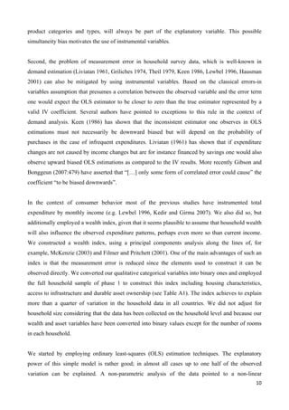 product categories and types, will always be part of the explanatory variable. This possible 
simultaneity bias motivates the use of instrumental variables. 
Second, the problem of measurement error in household survey data, which is well-known in 
demand estimation (Liviatan 1961, Griliches 1974, Theil 1979, Keen 1986, Lewbel 1996, Hausman 
2001) can also be mitigated by using instrumental variables. Based on the classical errors-in 
variables assumption that presumes a correlation between the observed variable and the error term 
one would expect the OLS estimator to be closer to zero than the true estimator represented by a 
valid IV coefficient. Several authors have pointed to exceptions to this rule in the context of 
demand analysis. Keen (1986) has shown that the inconsistent estimator one observes in OLS 
estimations must not necessarily be downward biased but will depend on the probability of 
purchases in the case of infrequent expenditures. Liviatan (1961) has shown that if expenditure 
changes are not caused by income changes but are for instance financed by savings one would also 
observe upward biased OLS estimations as compared to the IV results. More recently Gibson and 
Bonggeun (2007:479) have asserted that “[…] only some form of correlated error could cause” the 
coefficient “to be biased downwards”. 
In the context of consumer behavior most of the previous studies have instrumented total 
expenditure by monthly income (e.g. Lewbel 1996, Kedir and Girma 2007). We also did so, but 
additionally employed a wealth index, given that it seems plausible to assume that household wealth 
will also influence the observed expenditure patterns, perhaps even more so than current income. 
We constructed a wealth index, using a principal components analysis along the lines of, for 
example, McKenzie (2003) and Filmer and Pritchett (2001). One of the main advantages of such an 
index is that the measurement error is reduced since the elements used to construct it can be 
observed directly. We converted our qualitative categorical variables into binary ones and employed 
the full household sample of phase 1 to construct this index including housing characteristics, 
access to infrastructure and durable asset ownership (see Table A1). The index achieves to explain 
more than a quarter of variation in the household data in all countries. We did not adjust for 
household size considering that the data has been collected on the household level and because our 
wealth and asset variables have been converted into binary values except for the number of rooms 
in each household. 
We started by employing ordinary least-squares (OLS) estimation techniques. The explanatory 
power of this simple model is rather good; in almost all cases up to one half of the observed 
variation can be explained. A non-parametric analysis of the data pointed to a non-linear 
10 
 