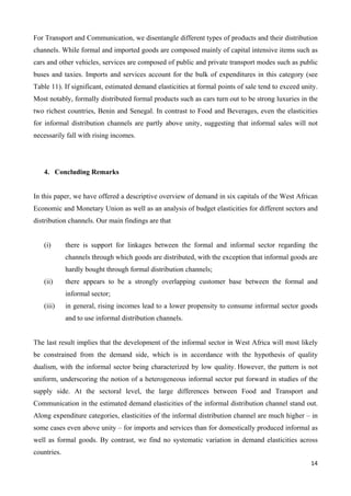 For Transport and Communication, we disentangle different types of products and their distribution 
channels. While formal and imported goods are composed mainly of capital intensive items such as 
cars and other vehicles, services are composed of public and private transport modes such as public 
buses and taxies. Imports and services account for the bulk of expenditures in this category (see 
Table 11). If significant, estimated demand elasticities at formal points of sale tend to exceed unity. 
Most notably, formally distributed formal products such as cars turn out to be strong luxuries in the 
two richest countries, Benin and Senegal. In contrast to Food and Beverages, even the elasticities 
for informal distribution channels are partly above unity, suggesting that informal sales will not 
necessarily fall with rising incomes. 
14 
4. Concluding Remarks 
In this paper, we have offered a descriptive overview of demand in six capitals of the West African 
Economic and Monetary Union as well as an analysis of budget elasticities for different sectors and 
distribution channels. Our main findings are that 
(i) there is support for linkages between the formal and informal sector regarding the 
channels through which goods are distributed, with the exception that informal goods are 
hardly bought through formal distribution channels; 
(ii) there appears to be a strongly overlapping customer base between the formal and 
informal sector; 
(iii) in general, rising incomes lead to a lower propensity to consume informal sector goods 
and to use informal distribution channels. 
The last result implies that the development of the informal sector in West Africa will most likely 
be constrained from the demand side, which is in accordance with the hypothesis of quality 
dualism, with the informal sector being characterized by low quality. However, the pattern is not 
uniform, underscoring the notion of a heterogeneous informal sector put forward in studies of the 
supply side. At the sectoral level, the large differences between Food and Transport and 
Communication in the estimated demand elasticities of the informal distribution channel stand out. 
Along expenditure categories, elasticities of the informal distribution channel are much higher – in 
some cases even above unity – for imports and services than for domestically produced informal as 
well as formal goods. By contrast, we find no systematic variation in demand elasticities across 
countries. 
 