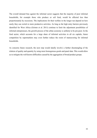 The overall demand bias against the informal sector suggests that the majority of poor informal 
households, for example those who produce or sell food, would be affected less than 
proportionately by recessions. The implications for their welfare in the longer run depend on how 
easily they can switch to more productive activities. As long as the high entry barriers previously 
identified for West Africa (Grimm et al. 2011) continue to limit the adjustment possibilities of 
informal entrepreneurs, the growth process of the urban economy is unlikely to be pro-poor. In the 
food sector, which accounts for a large share of informal activities in all six capitals, future 
competition by supermarkets may even further reduce the room of maneuvering for informal 
households. 
As concerns future research, the next step would ideally involve a further disentangling of the 
relation of quality and quantity by using more homogenous goods and panel data. This would allow 
us to mitigate the well known difficulties caused by the aggregation of broad product groups. 
15 
 