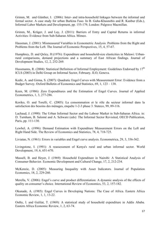 Grimm, M. and Günther, I. (2006): Inter- and intra-household linkages between the informal and 
formal sector. A case study for urban Burkina Faso. In B. Guha-Khasnobis and R. Kanbur (Eds.), 
Informal Labor Markets and Development, pp. 155-179, London: Palgrave Macmillan. 
Grimm, M., Krüger, J. and Lay, J. (2011): Barriers of Entry and Capital Returns in informal 
Activities: Evidence from Sub-Saharan Africa. Mimeo. 
Hausman, J. (2001): Mismeasured Variables in Econometric Analysis: Problems from the Right and 
Problems from the Left. The Journal of Economic Perspectives, 15, 4, 57-67. 
Humphrey, D. and Qxley, H.(1976): Expenditure and household-size elasticities in Malawi: Urban-rural 
comparisons, demand projections and a summary of East African findings. Journal of 
Development Studies, 12, 2, 252-269. 
Hussmanns, R. (2004): Statistical Definition of Informal Employment: Guidelines Endorsed by 17th 
ICLS (2003) in Delhi Group on Informal Sector, February. ILO, Geneva. 
Kedir, A. and Girma, S. (2007): Quadratic Engel Curves with Measurement Error: Evidence from a 
Budget Survey. Oxford Bulletin of Economics and Statistics, 69, 1, 123 – 138. 
Keen, M. (1986): Zero Expenditures and the Estimation of Engel Curves. Journal of Applied 
Econometrics, 1, 3, 277-286. 
Koriko, O. and Torelli, C. (2005): La consommation et le rôle du secteur informel dans la 
satisfaction des besoins des ménages, enquête 1-2-3 phase 3. Stateco, 99, 89-116. 
Lachaud, J. (1990): The Urban Informal Sector and the Labour Market in Sub-Saharan Africa. in: 
D. Turnham, B. Salomé and A. Schwarz (eds): The Informal Sector Revisited, OECD Publication, 
Paris, pp. 111-130. 
Lewbel, A. (1996): Demand Estimation with Expenditure Measurement Errors on the Left and 
Right Hand Side. The Review of Economics and Statistics, 78, 4, 718-725. 
Liviatan, N. (1961): Errors in variables and Engel curve analysis. Econometrica, 29, 3, 336-362. 
Livingstone, I. (1991): A reassessment of Kenya's rural and urban informal sector. World 
Development, 19, 6, 651-670. 
Massell, B. and Heyer, J. (1969): Household Expenditure in Nairobi: A Statistical Analysis of 
Consumer Behavior. Economic Development and Cultural Change, 17, 2, 212-234. 
McKenzie, D. (2005): Measuring Inequality with Asset Indicators. Journal of Population 
Economics, 18, 2, 229-260. 
Merella, V. (2006): Engel’s curve and product differentiation: A dynamic analysis of the effects of 
quality on consumer’s choice. International Review of Economics, 53, 2, 157-182. 
Okunade, A. (1985): Engel Curves in Developing Nations: The Case of Africa. Eastern Africa 
Economic Review, 1, 1, 13-22. 
Ostby, I. and Gulilat, T. (1969): A statistical study of household expenditure in Addis Ababa. 
Eastern Africa Economic Review, 1, 2, 63-74. 
17 
 