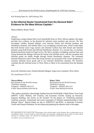 Kiel Institute for the World Economy, Hindenburgufer 66, 24105 Kiel, Germany 
Kiel Working Paper No. 1683| February 2011 
Is the Informal Sector Constrained from the Demand Side? 
Evidence for Six West African Capitals * 
Marcus Böhme, Rainer Thiele 
Abstract: 
Employing a unique dataset that covers households from six West African capitals, this paper 
provides new evidence on the demand for informal sector products and services. We first 
investigate whether demand linkages exist between formal and informal products and 
distribution channels, and whether there is an overlapping customer base, which would imply 
that both formal sector wage earners and informal workers buy both formal and informal 
products using both formal and informal distribution channels. In a second step, we estimate 
demand elasticities based on Engel curves. We find a strongly overlapping customer base and 
strong demand-side linkages between the formal and informal sector, with the exception that 
informal goods are hardly bought through formal distribution channels. The estimated 
demand elasticities tend to show that rising incomes are associated with a lower propensity to 
consume informal sector goods and to use informal distribution channels. We therefore 
conclude that the informal sector in West Africa is likely to be constrained from the demand 
side. 
Keywords: Informal sector; formal-informal linkages; Engel curve estimates; West Africa 
JEL classification: D12; 017 
Marcus Böhme 
Kiel Institute for the World Economy 
24100 Kiel, Germany 
Telephone: +49(0)431-8814 571 
E-mail: marcus.boehme.@ifw-kiel.de 
Rainer Thiele 
Kiel Institute for the World Economy 
24100 Kiel, Germany 
Telephone: +49(0)431-8814 215 
E-mail: rainer.thiele@ifw-kiel.de 
*The authors gratefully acknowledge funding from the World Bank’s Multi Donor Trust Fund 
(MDTF) “Labor Markets, Job Creation, and Economic Growth, Scaling up Research, 
Capacity Building, and Action on the Ground” for the project on “Unlocking potential: 
Tackling economic, institutional and social constraints of informal entrepreneurship in Sub- 
Saharan Africa”. Special thanks are due to AFRISTAT and DIAL, in particular Constance 
Torelli and François Roubaud, for providing and preparing the datasets used in this paper. 
____________________________________ 
The responsibility for the contents of the working papers rests with the author, not the Institute. Since working papers are of 
a preliminary nature, it may be useful to contact the author of a particular working paper about results or caveats before 
referring to, or quoting, a paper. Any comments on working papers should be sent directly to the author. 
Coverphoto: uni_com on photocase.com 
 