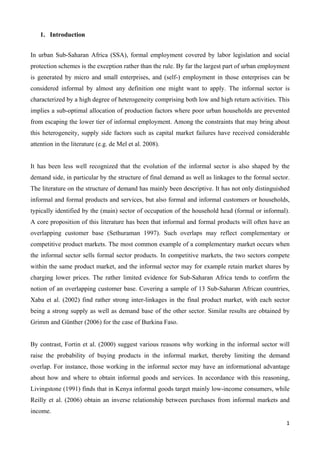 1 
1. Introduction 
In urban Sub-Saharan Africa (SSA), formal employment covered by labor legislation and social 
protection schemes is the exception rather than the rule. By far the largest part of urban employment 
is generated by micro and small enterprises, and (self-) employment in those enterprises can be 
considered informal by almost any definition one might want to apply. The informal sector is 
characterized by a high degree of heterogeneity comprising both low and high return activities. This 
implies a sub-optimal allocation of production factors where poor urban households are prevented 
from escaping the lower tier of informal employment. Among the constraints that may bring about 
this heterogeneity, supply side factors such as capital market failures have received considerable 
attention in the literature (e.g. de Mel et al. 2008). 
It has been less well recognized that the evolution of the informal sector is also shaped by the 
demand side, in particular by the structure of final demand as well as linkages to the formal sector. 
The literature on the structure of demand has mainly been descriptive. It has not only distinguished 
informal and formal products and services, but also formal and informal customers or households, 
typically identified by the (main) sector of occupation of the household head (formal or informal). 
A core proposition of this literature has been that informal and formal products will often have an 
overlapping customer base (Sethuraman 1997). Such overlaps may reflect complementary or 
competitive product markets. The most common example of a complementary market occurs when 
the informal sector sells formal sector products. In competitive markets, the two sectors compete 
within the same product market, and the informal sector may for example retain market shares by 
charging lower prices. The rather limited evidence for Sub-Saharan Africa tends to confirm the 
notion of an overlapping customer base. Covering a sample of 13 Sub-Saharan African countries, 
Xaba et al. (2002) find rather strong inter-linkages in the final product market, with each sector 
being a strong supply as well as demand base of the other sector. Similar results are obtained by 
Grimm and Günther (2006) for the case of Burkina Faso. 
By contrast, Fortin et al. (2000) suggest various reasons why working in the informal sector will 
raise the probability of buying products in the informal market, thereby limiting the demand 
overlap. For instance, those working in the informal sector may have an informational advantage 
about how and where to obtain informal goods and services. In accordance with this reasoning, 
Livingstone (1991) finds that in Kenya informal goods target mainly low-income consumers, while 
Reilly et al. (2006) obtain an inverse relationship between purchases from informal markets and 
income. 
 