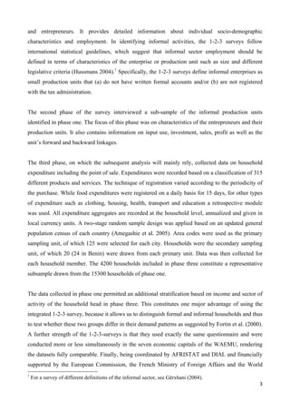 and entrepreneurs. It provides detailed information about individual socio-demographic 
characteristics and employment. In identifying informal activities, the 1-2-3 surveys follow 
international statistical guidelines, which suggest that informal sector employment should be 
defined in terms of characteristics of the enterprise or production unit such as size and different 
legislative criteria (Hussmans 2004).1 Specifically, the 1-2-3 surveys define informal enterprises as 
small production units that (a) do not have written formal accounts and/or (b) are not registered 
with the tax administration. 
The second phase of the survey interviewed a sub-sample of the informal production units 
identified in phase one. The focus of this phase was on characteristics of the entrepreneurs and their 
production units. It also contains information on input use, investment, sales, profit as well as the 
unit’s forward and backward linkages. 
The third phase, on which the subsequent analysis will mainly rely, collected data on household 
expenditure including the point of sale. Expenditures were recorded based on a classification of 315 
different products and services. The technique of registration varied according to the periodicity of 
the purchase. While food expenditures were registered on a daily basis for 15 days, for other types 
of expenditure such as clothing, housing, health, transport and education a retrospective module 
was used. All expenditure aggregates are recorded at the household level, annualized and given in 
local currency units. A two-stage random sample design was applied based on an updated general 
population census of each country (Amegashie et al. 2005). Area codes were used as the primary 
sampling unit, of which 125 were selected for each city. Households were the secondary sampling 
unit, of which 20 (24 in Benin) were drawn from each primary unit. Data was then collected for 
each household member. The 4200 households included in phase three constitute a representative 
subsample drawn from the 15300 households of phase one. 
The data collected in phase one permitted an additional stratification based on income and sector of 
activity of the household head in phase three. This constitutes one major advantage of using the 
integrated 1-2-3 survey, because it allows us to distinguish formal and informal households and thus 
to test whether these two groups differ in their demand patterns as suggested by Fortin et al. (2000). 
A further strength of the 1-2-3-surveys is that they used exactly the same questionnaire and were 
conducted more or less simultaneously in the seven economic capitals of the WAEMU, rendering 
the datasets fully comparable. Finally, being coordinated by AFRISTAT and DIAL and financially 
supported by the European Commission, the French Ministry of Foreign Affairs and the World 
3 
1 For a survey of different definitions of the informal sector, see Gërxhani (2004). 
 
