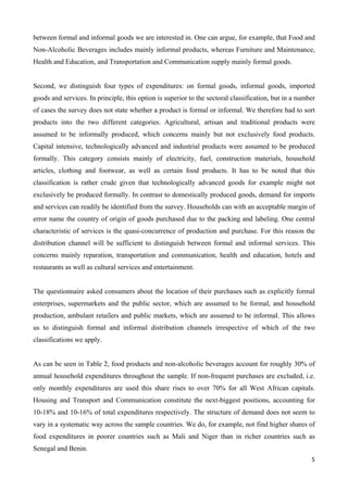 between formal and informal goods we are interested in. One can argue, for example, that Food and 
Non-Alcoholic Beverages includes mainly informal products, whereas Furniture and Maintenance, 
Health and Education, and Transportation and Communication supply mainly formal goods. 
Second, we distinguish four types of expenditures: on formal goods, informal goods, imported 
goods and services. In principle, this option is superior to the sectoral classification, but in a number 
of cases the survey does not state whether a product is formal or informal. We therefore had to sort 
products into the two different categories. Agricultural, artisan and traditional products were 
assumed to be informally produced, which concerns mainly but not exclusively food products. 
Capital intensive, technologically advanced and industrial products were assumed to be produced 
formally. This category consists mainly of electricity, fuel, construction materials, household 
articles, clothing and footwear, as well as certain food products. It has to be noted that this 
classification is rather crude given that technologically advanced goods for example might not 
exclusively be produced formally. In contrast to domestically produced goods, demand for imports 
and services can readily be identified from the survey. Households can with an acceptable margin of 
error name the country of origin of goods purchased due to the packing and labeling. One central 
characteristic of services is the quasi-concurrence of production and purchase. For this reason the 
distribution channel will be sufficient to distinguish between formal and informal services. This 
concerns mainly reparation, transportation and communication, health and education, hotels and 
restaurants as well as cultural services and entertainment. 
The questionnaire asked consumers about the location of their purchases such as explicitly formal 
enterprises, supermarkets and the public sector, which are assumed to be formal, and household 
production, ambulant retailers and public markets, which are assumed to be informal. This allows 
us to distinguish formal and informal distribution channels irrespective of which of the two 
classifications we apply. 
As can be seen in Table 2, food products and non-alcoholic beverages account for roughly 30% of 
annual household expenditures throughout the sample. If non-frequent purchases are excluded, i.e. 
only monthly expenditures are used this share rises to over 70% for all West African capitals. 
Housing and Transport and Communication constitute the next-biggest positions, accounting for 
10-18% and 10-16% of total expenditures respectively. The structure of demand does not seem to 
vary in a systematic way across the sample countries. We do, for example, not find higher shares of 
food expenditures in poorer countries such as Mali and Niger than in richer countries such as 
Senegal and Benin. 
5 
 