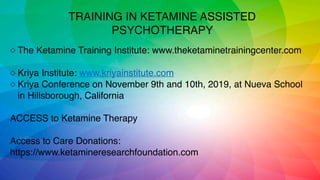 ◇ The Ketamine Training Institute: www.theketaminetrainingcenter.com
◇ Kriya Institute: www.kriyainstitute.com
◇ Kriya Conference on November 9th and 10th, 2019, at Nueva School
in Hillsborough, California
ACCESS to Ketamine Therapy
Access to Care Donations:
https://www.ketamineresearchfoundation.com
TRAINING IN KETAMINE ASSISTED
PSYCHOTHERAPY
 