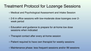 Treatment Protocol for Lozenge Sessions
◇ Medical and Psychological Assessment and Intake Session
◇ 2-6 in office sessions with low-moderate dose lozenges over 2-
week period
◇ Education and guidance to prepare for at-home low dose
sessions when indicated
◇ Therapist contact after every at-home session
◇ Patient required to have own therapist for weekly sessions
◇ Maintenance phase: less frequent sessions and/or IM sessions
 