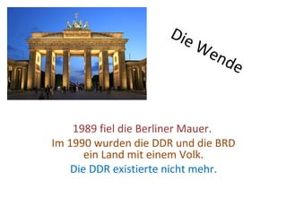 Die
                           We
                                nde



    1989 fiel die Berliner Mauer.
Im 1990 wurden die DDR und die BRD
       ein Land mit einem Volk.
    Die DDR existierte nicht mehr.
 
