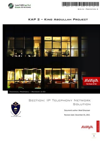 Site 6 - Prototype 3




                 KAP 2 – King Abdullah Project




Technical Proposal – Revision 2.03



                  Section: IP Telephony Network
                                       Solution
                                     Document author: Wael Ghazzawi

                                     Revision date: December 01, 2011




                                                                        1
 