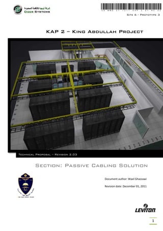 Site 6 - Prototype 3




               KAP 2 – King Abdullah Project




Technical Proposal – Revision 2.03


         Section: Passive Cabling Solution

                                     Document author: Wael Ghazzawi

                                     Revision date: December 01, 2011




                                                                        1
 