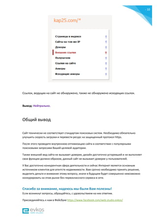 - 10
-
Ссылок, ведущих на сайт не обнаружено, также не обнаружено исходящих ссылок.
Вывод: Нейтрально.
Общий вывод
Сайт технически не соответствует стандартам поисковых систем. Необходимо обязательно
улучшить скорость загрузки и перевести ресурс на защищенный протокол https.
После этого проведите внутреннюю оптимизацию сайта в соответствие с популярными
поисковыми запросами Вашей целевой аудитории.
Также внешний вид сайта не вызывает доверие, дизайн достаточно устаревший и не выполняет
свои функции должно образом, данный сайт не вызывает доверие у пользователей.
У Вас достаточно конкурентная сфера деятельности и сейчас Интернет является основным
источником клиентов для агентств недвижимости. Вам срочно необходимо принять решение,
выделить деньги и внимание этому вопросу, иначе в будущем будет совершенно невозможно
конкурировать на этом рынке без первоклассного сервиса в сети.
Спасибо за внимание, надеюсь мы были Вам полезны!
Если возникнут вопросы, обращайтесь, с удовольствием на них ответим.
Присоединяйтесь к нам в Фейсбуке https://www.facebook.com/web.studio.evkos/
 