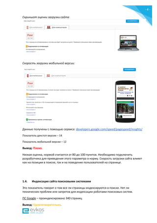 - 4 -
Скриншот оценки загрузки сайта
Скорость загрузки мобильной версии:
Данные получены c помощью сервиса: developers.google.com/speed/pagespeed/insights/
Показатель декстоп версии – 14
Показатель мобильной версии – 12
Вывод: Плохо.
Низкая оценка, нормой считается от 80 до 100 пунктов. Необходимо подключить
разработчика для приведения этого параметра в норму. Скорость загрузки сайта влияет
как на позиции в поиске, так и на поведение пользователей на странице.
1.4. Индексация сайта поисковыми системами
Это показатель говорит о том все ли страницы индексируются в поиске. Нет ли
технических проблем или запретов для индексации роботами поисковых систем.
ПС Google – проиндексировано 340 страниц
Вывод: Удовлетворительно.
 