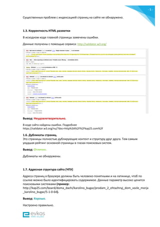 - 5 -
Существенных проблем с индексацией страниц на сайте не обнаружено.
1.3. Корректность HTML разметки
В исходном коде главной страницы замечены ошибки.
Данные получены c помощью сервиса: http://validator.w3.org/
Вывод: Неудовлетворительно.
В коде сайта найдены ошибки. Подробнее
https://validator.w3.org/nu/?doc=http%3A%2F%2Fkap25.com%2F
1.6. Дубликаты страниц.
Это страницы полностью дублирующие контент и структуру друг друга. Тем самым
ухудшая рейтинг основной страницы в глазах поисковых систем.
Вывод: Отлично.
Дубликаты не обнаружены.
1.7. Адресная структура сайта (ЧПУ)
Адреса страниц в браузере должны быть человеко-понятными и на латинице, чтоб по
ссылке можно было идентифицировать содержимое. Данные параметр высоко ценится
поисковыми системами (пример:
http://kap25.com/board/doma_dachi/karolino_bugaz/prodam_2_ehtazhnyj_dom_vozle_morja
_karolino_bugaz/5-1-0-64).
Вывод: Хорошо.
Настроено правильно.
 