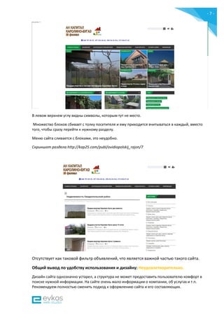 - 7 -
В левом верхнем углу видны символы, которым тут не место.
Множество блоков сбивает с толку посетителя и ему приходится вчитываться в каждый, вместо
того, чтобы сразу перейти к нужному разделу.
Меню сайта сливается с блоками, это неудобно.
Скриншот раздела http://kap25.com/publ/ovidiopolskij_rajon/7
Отсутствует как таковой фильтр объявлений, что является важной частью такого сайта.
Общий вывод по удобству использования и дизайну: Неудовлетворительно.
Дизайн сайта однозначно устарел, а структура не может предоставить пользователю комфорт в
поиске нужной информации. На сайте очень мало информации о компании, об услугах и т.п.
Рекомендуем полностью сменить подход к оформлению сайта и его составляющих.
 