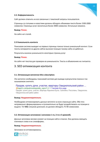 - 8 -
2.2. Информативность
Сайт должен отвечать на все связанные с тематикой запросы пользователя.
Страницы со статьями и новостями должны обладать объемами текста более 1500-2000
символов. Страницы услуг желательно более 3000 символов. Остальные неважно.
Вывод: Плохо.
На сайте нет статей.
2.3 Уникальность контента
Поисковая система выводит на первые страницы поиска только уникальный контент. Если
тексты копируются на других сайтах высокие позиции такому сайту не добиться.
Результаты анализа уникальности некоторых страниц услуг
Вывод: Плохо.
На сайте нет текстов для проверки их уникальности. Тексты в объявлениях не считаются.
3. SEO оптимизация контента
3.1. Оптимизация метатегов title и description.
Эти метатеги необходимы поисковой системе для вывода в результатах поиска в так
называемом сниппете.
Вывод: Неудовлетворительно.
Необходимо оптимизировать данные метатеги на всех страницах сайта. Оба тега
неправильно сформулированы и положительно не будут воздействовать на позиции в
выдаче. Тег title слишком длинный, он должен обладать 75-90 символами.
3.2. Оптимизация заголовков ( заголовки 1-го, 2-го и 3 уровней).
Данные заголовки весомо влияют на позиции сайта в поиске. Они должны вмещать
ключевые слова и их словоформы.
Вывод: Неудовлетворительно.
Заголовки не оптимизированы.
 