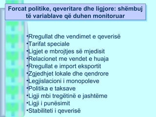 Forcat politike, qeveritare dhe ligjore: shëmbuj
të variablave që duhen monitoruar
Forcat politike, qeveritare dhe ligjore: shëmbuj
të variablave që duhen monitoruar
•Rregullat dhe vendimet e qeverisë
•Tarifat speciale
•Ligjet e mbrojtjes së mjedisit
•Relacionet me vendet e huaja
•Rregullat e import eksportit
•Zgjedhjet lokale dhe qendrore
•Legjislacioni i monopoleve
•Politika e taksave
•Ligji mbi tregëtinë e jashtëme
•Ligji i punësimit
•Stabiliteti i qeverisë
 