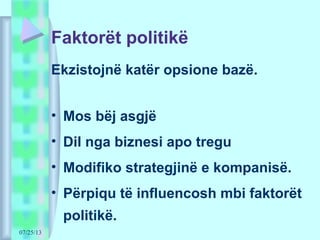 07/25/13
Faktorët politikë
Ekzistojnë katër opsione bazë.
• Mos bëj asgjë
• Dil nga biznesi apo tregu
• Modifiko strategjinë e kompanisë.
• Përpiqu të influencosh mbi faktorët
politikë.
 