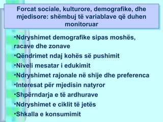Forcat sociale, kulturore, demografike, dhe
mjedisore: shëmbuj të variablave që duhen
monitoruar
Forcat sociale, kulturore, demografike, dhe
mjedisore: shëmbuj të variablave që duhen
monitoruar
•Ndryshimet demografike sipas moshës,
racave dhe zonave
•Qëndrimet ndaj kohës së pushimit
•Niveli mesatar i edukimit
•Ndryshimet rajonale në shije dhe preferenca
•Interesat për mjedisin natyror
•Shpërndarja e të ardhurave
•Ndryshimet e ciklit të jetës
•Shkalla e konsumimit
 