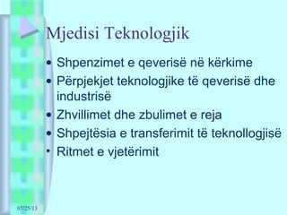 07/25/13
Mjedisi Teknologjik
• Shpenzimet e qeverisë në kërkime
• Përpjekjet teknologjike të qeverisë dhe
industrisë
• Zhvillimet dhe zbulimet e reja
• Shpejtësia e transferimit të teknollogjisë
• Ritmet e vjetërimit
 