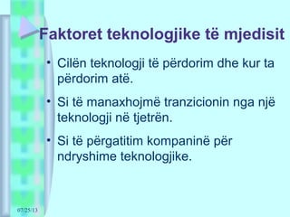 07/25/13
Faktoret teknologjike të mjedisit
• Cilën teknologji të përdorim dhe kur ta
përdorim atë.
• Si të manaxhojmë tranzicionin nga një
teknologji në tjetrën.
• Si të përgatitim kompaninë për
ndryshime teknologjike.
 