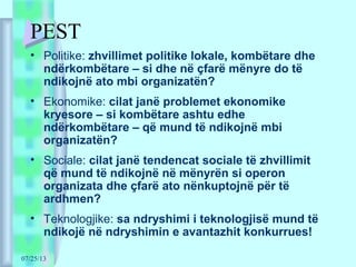 07/25/13
PEST
• Politike: zhvillimet politike lokale, kombëtare dhe
ndërkombëtare – si dhe në çfarë mënyre do të
ndikojnë ato mbi organizatën?
• Ekonomike: cilat janë problemet ekonomike
kryesore – si kombëtare ashtu edhe
ndërkombëtare – që mund të ndikojnë mbi
organizatën?
• Sociale: cilat janë tendencat sociale të zhvillimit
që mund të ndikojnë në mënyrën si operon
organizata dhe çfarë ato nënkuptojnë për të
ardhmen?
• Teknologjike: sa ndryshimi i teknologjisë mund të
ndikojë në ndryshimin e avantazhit konkurrues!
 