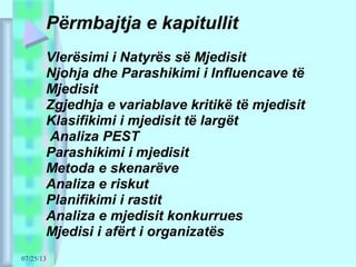 07/25/13
Përmbajtja e kapitullit
Vlerësimi i Natyrës së Mjedisit
Njohja dhe Parashikimi i Influencave të
Mjedisit
Zgjedhja e variablave kritikë të mjedisit
Klasifikimi i mjedisit të largët
Analiza PEST
Parashikimi i mjedisit
Metoda e skenarëve
Analiza e riskut
Planifikimi i rastit
Analiza e mjedisit konkurrues
Mjedisi i afërt i organizatës
 