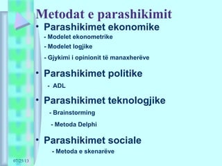 07/25/13
Metodat e parashikimit
• Parashikimet ekonomike
- Modelet ekonometrike
- Modelet logjike
- Gjykimi i opinionit të manaxherëve
• Parashikimet politike
- ADL
• Parashikimet teknologjike
- Brainstorming
- Metoda Delphi
• Parashikimet sociale
- Metoda e skenarëve
 