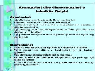 07/25/13
Avantazhet dhe disavantazhet e
teknikës Delphi
Avantazhet
1. Ajo eliminon nevojën për mbledhjen e anëtarëve.
2. Redukton influencën e faktorëve psikologjikë.
3. Anëtarët e panelit kanë kohën e nevojshme për dhenien e
përgjigjeve të sakta.
4. Ajo shmang probleme ndërpersonale si lufta për fuqi apo
rivalitetet e lidershipit.
5. Ajo përdoret edhe për anëtarë të panelit që ndodhen mjaft larg
njeri tjetrit.
Disavantazhet
1. Cilësia e rezultateve varet nga cilësia e anëtarëve të panelit.
2. Varet shumë nga aftësia e kordinatorit për të hartuar
pyetsorët.
3. Nuk eliminon faktorin psikologjik të shumicës.
4. Kërkon shumë kohë. Mund të kalojnë ditë apo javë nga një
raund në tjetrin.
5. Interesi dhe motivimi i anëtarëve të grupit mund të ulet nëse ky
proces zgjat shumë.
 