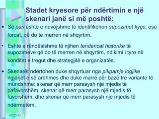 07/25/13
Stadet kryesore për ndërtimin e një
skenari janë si më poshtë:
• Së pari është e nevojshme të identifikohen supozimet kyçe, ose
forcat, që do të merren në shqyrtim.
• Eshtë e rëndësishme të njihen tendencat historike të
supozimeve që do të merren në shqyrtim, ndikimi i tyre në
konditat e tregut dhe strategjitë e organizatës.
• Skenarët ndërtohen duke shqyrtuar nga pikpamja logjike
ngjarjet e së ardhmes dhe duke marrë për bazë tre variante të
mundshme: skenar që merr parasysh një mjedis të
pafavorshëm, skenar që merr parasysh një mjedis të
favorshëm, dhe skenar që merr parasysh një mjedis të
ndërmetëm.
 