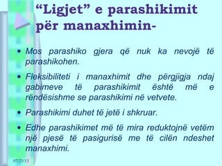 07/25/13
“Ligjet” e parashikimit
për manaxhimin-
• Mos parashiko gjera që nuk ka nevojë të
parashikohen.
• Fleksibiliteti i manaxhimit dhe përgjigja ndaj
gabimeve të parashikimit është më e
rëndësishme se parashikimi në vetvete.
• Parashikimi duhet të jetë i shkruar.
• Edhe parashikimet më të mira reduktojnë vetëm
një pjesë të pasigurisë me të cilën ndeshet
manaxhimi.
 