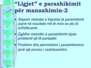 07/25/13
“Ligjet” e parashikimit
për manaxhimin-2
• Shpesh metodat e thjeshta të parashikimit
çojnë në rezultate më të mira se ato të
sofistikuarat.
• Zgjidhe metodën e parashikimit sipas
problemit që të paraqitet.
• Prodhimi dhe përmirësimi i parashikimeve
janë një proces i vazhdueshëm.
 