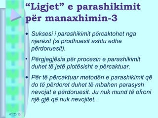 07/25/13
“Ligjet” e parashikimit
për manaxhimin-3
• Suksesi i parashikimit përcaktohet nga
njerëzit (si prodhuesit ashtu edhe
përdoruesit).
• Përgjegjësia për procesin e parashikimit
duhet të jetë plotësisht e përcaktuar.
• Për të përcaktuar metodën e parashikimit që
do të përdoret duhet të mbahen parasysh
nevojat e përdoruesit. Ju nuk mund të ofroni
një gjë që nuk nevojitet.
 