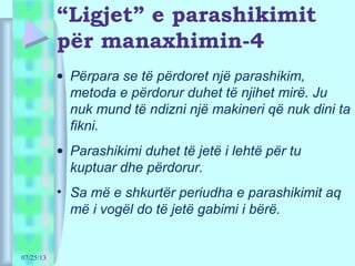 07/25/13
“Ligjet” e parashikimit
për manaxhimin-4
• Përpara se të përdoret një parashikim,
metoda e përdorur duhet të njihet mirë. Ju
nuk mund të ndizni një makineri që nuk dini ta
fikni.
• Parashikimi duhet të jetë i lehtë për tu
kuptuar dhe përdorur.
• Sa më e shkurtër periudha e parashikimit aq
më i vogël do të jetë gabimi i bërë.
 