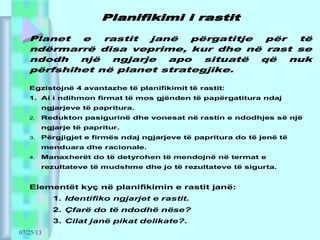 07/25/13
Planifikimi i rastit
Planet e rastit janë përgatitje për të
ndërmarrë disa veprime, kur dhe në rast se
ndodh një ngjarje apo situatë që nuk
përfshihet në planet strategjike.
Egzistojnë 4 avantazhe të planifikimit të rastit:
1. Ai i ndihmon firmat të mos gjënden të papërgatitura ndaj
ngjarjeve të papritura.
2. Redukton pasigurinë dhe vonesat në rastin e ndodhjes së një
ngjarje të papritur.
3. Përgjigjet e firmës ndaj ngjarjeve të papritura do të jenë të
menduara dhe racionale.
4. Manaxherët do të detyrohen të mendojnë në termat e
rezultateve të mudshme dhe jo të rezultateve të sigurta.
Elementët kyç në planifikimin e rastit janë:
1. Identifiko ngjarjet e rastit.
2. Çfarë do të ndodhë nëse?
3. Cilat janë pikat delikate?.
 