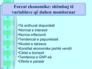 Forcat ekonomike: shëmbuj të
variablave që duhen monitoruar
Forcat ekonomike: shëmbuj të
variablave që duhen monitoruar
•Të ardhurat disponibël
•Normat e interesit
•Norma inflacionit
•Tendencat e papunësisë
•Nivelet e taksave
•Konditat ekonomike jashtë vendit
•Ciklet e biznesit
•Tendenca e GNP-së
•Oferta e parasë
 