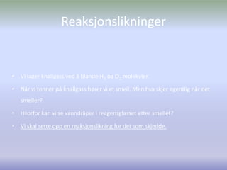 ReaksjonslikningerVi lager knallgass ved å blande H2 og O2 molekyler.Når vi tenner på knallgass hører vi et smell. Men hva skjer egentlig når det smeller?Hvorfor kan vi se vanndråper i reagensglasset etter smellet?Vi skal sette opp en reaksjonslikning for det som skjedde.