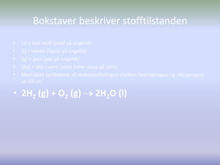 Bokstaver beskriver stofftilstanden(s) = fast stoff (solid på engelsk)(l) = væske (liquid på engelsk)(g) = gass (gas på engelsk)(aq) = løst i vann (vann heter aqua på latin)Med disse symbolene vil reaksjonslikningen mellom hydrogengass og oksygengass se slik ut:2H2 (g) + O2 (g)  2H2O (l)