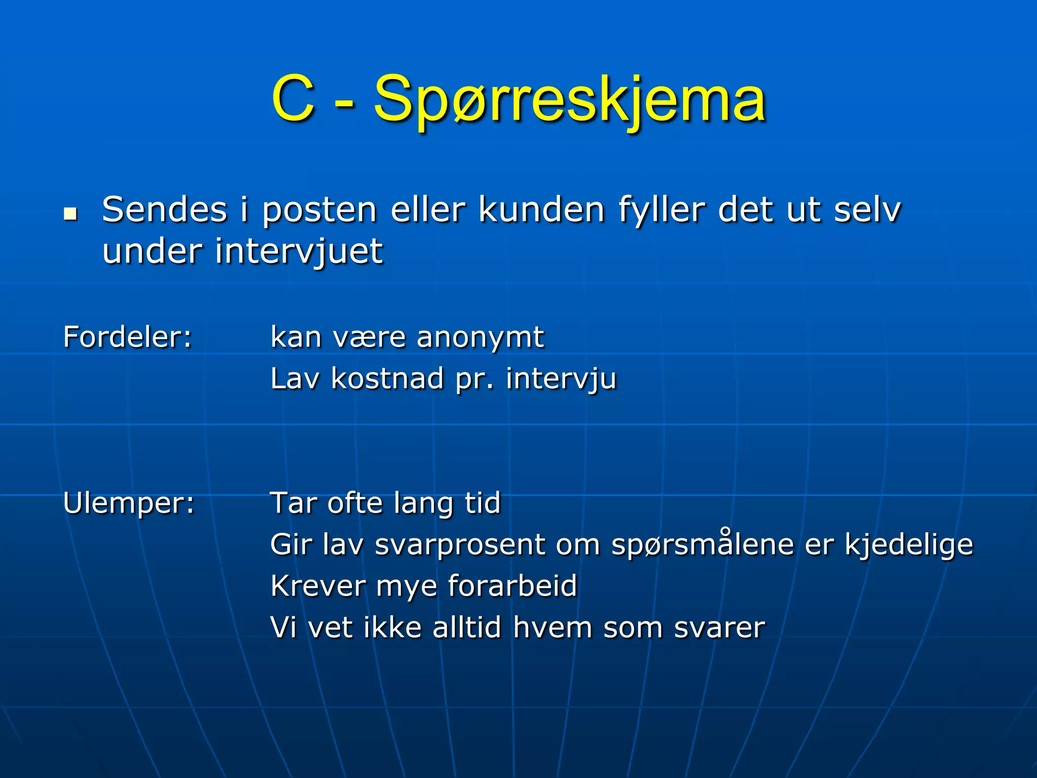 C - SpørreskjemaSendes i posten eller kunden fyller det ut selv under intervjuetFordeler:	kan være anonymt			Lav kostnad pr. intervjuUlemper:	Tar ofte lang tid			Gir lav svarprosent om spørsmålene er kjedelige			Krever mye forarbeid			Vi vet ikke alltid hvem som svarer