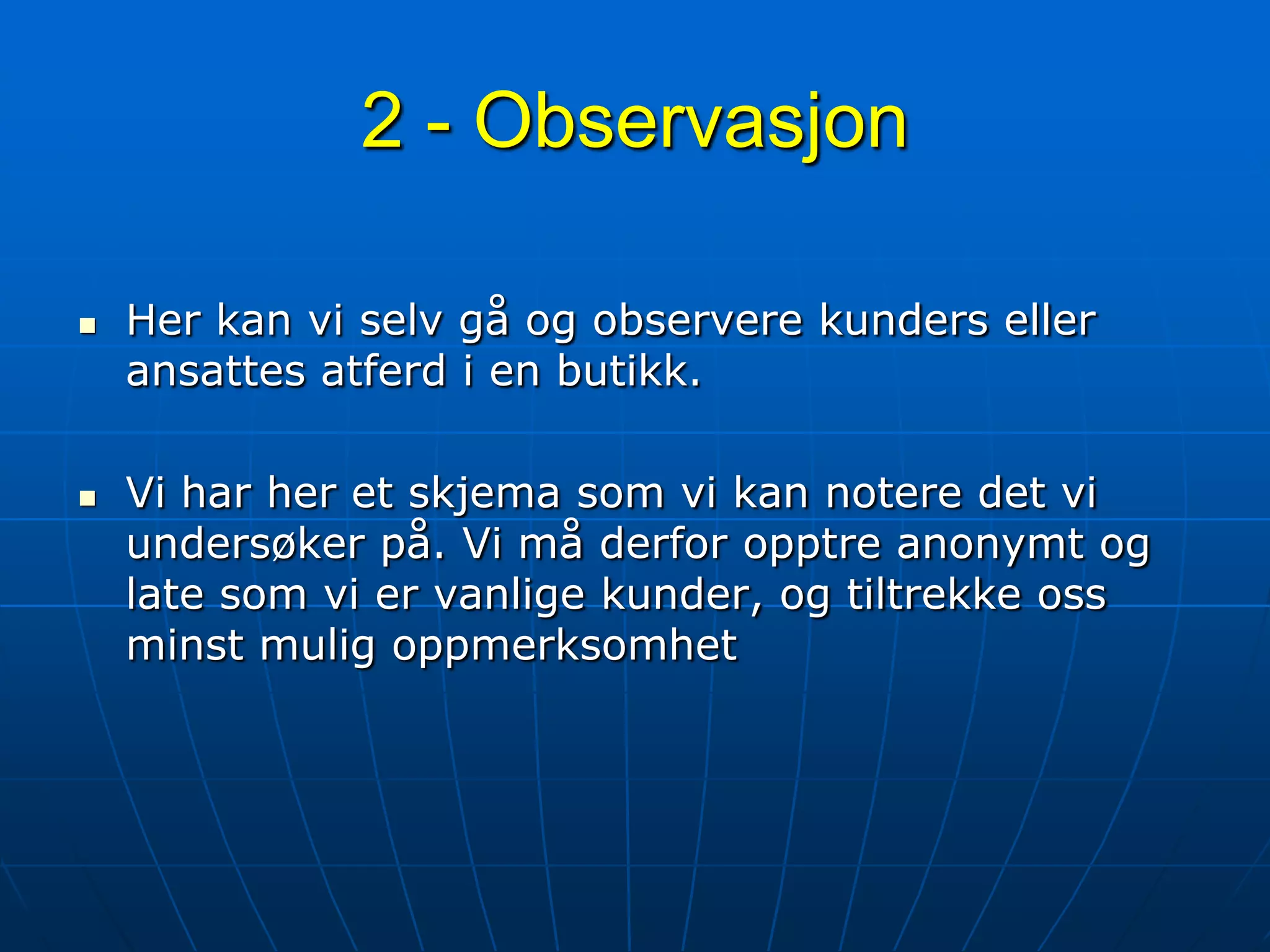 2 - ObservasjonHer kan vi selv gå og observere kunders eller ansattes atferd i en butikk. Vi har her et skjema som vi kan notere det vi undersøker på. Vi må derfor opptre anonymt og late som vi er vanlige kunder, og tiltrekke oss minst mulig oppmerksomhet