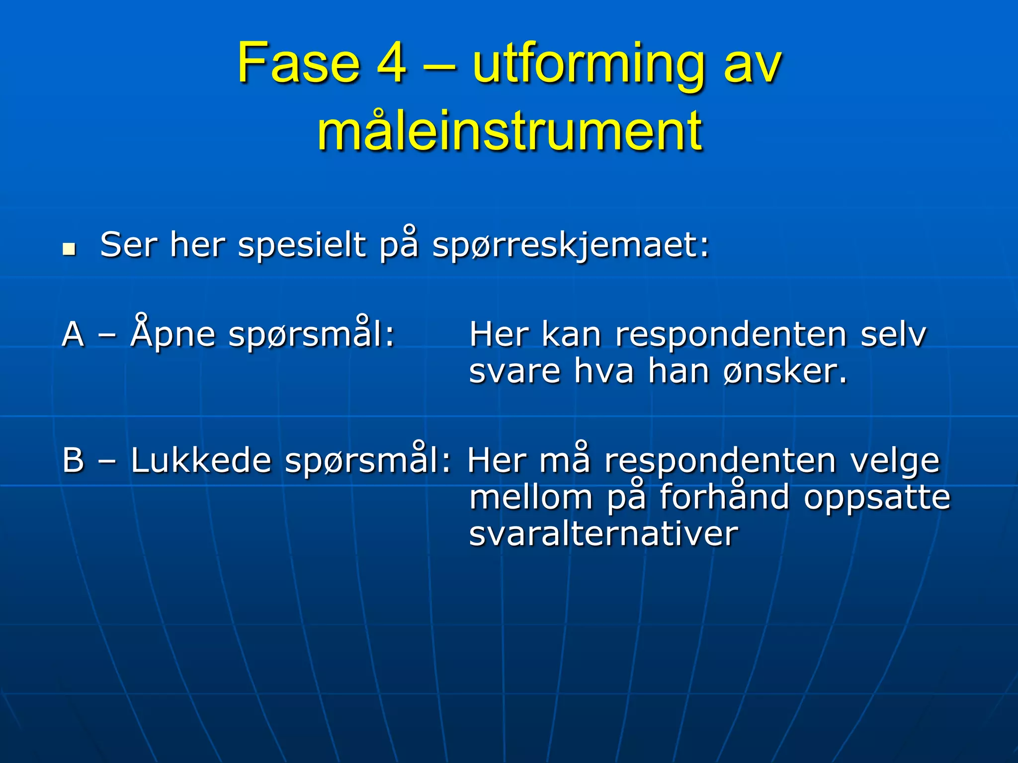 Fase 4 – utforming av måleinstrumentSer her spesielt på spørreskjemaet:A – Åpne spørsmål:	Her kan respondenten selv 				svare hva han ønsker.B – Lukkede spørsmål: Her må respondenten velge 				mellom på forhånd oppsatte 				svaralternativer