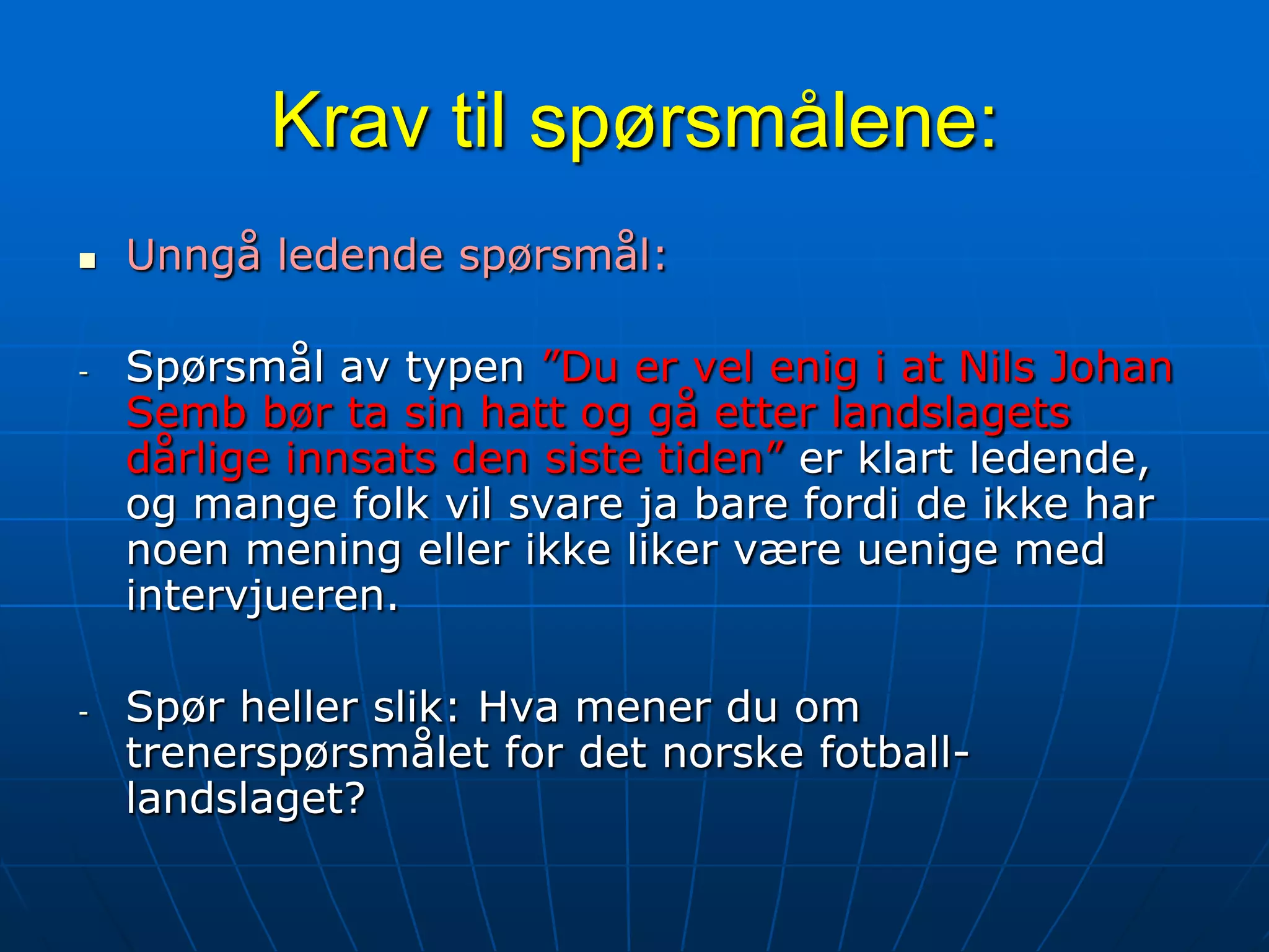 Krav til spørsmålene:Unngå ledende spørsmål:Spørsmål av typen ”Du er vel enig i at Nils Johan Semb bør ta sin hatt og gå etter landslagets dårlige innsats den siste tiden” er klart ledende, og mange folk vil svare ja bare fordi de ikke har noen mening eller ikke liker være uenige med intervjueren.