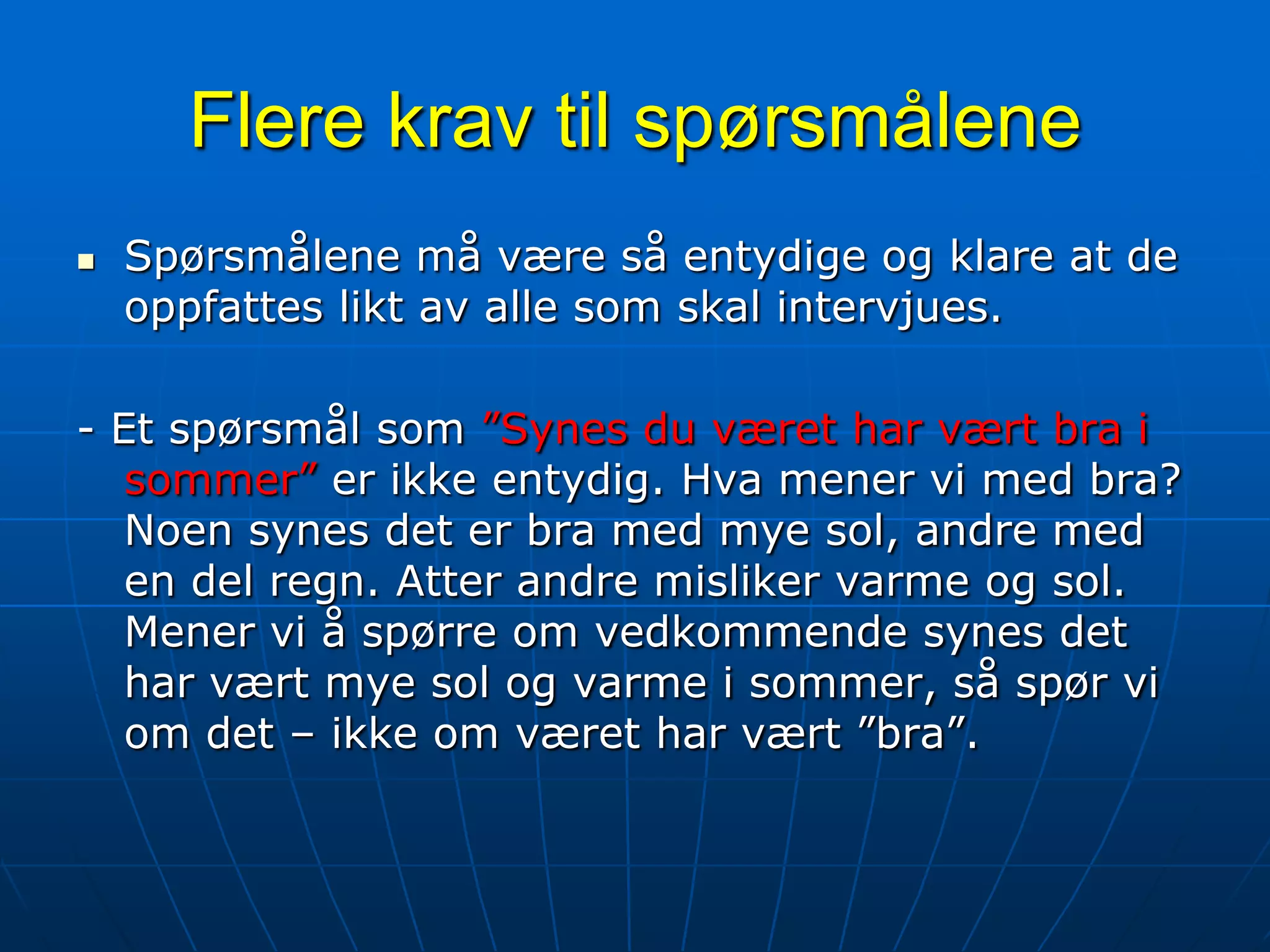 Spør heller slik: Hva mener du om trenerspørsmålet for det norske fotball-landslaget?Flere krav til spørsmåleneSpørsmålene må være så entydige og klare at de oppfattes likt av alle som skal intervjues.- Et spørsmål som ”Synes du været har vært bra i sommer” er ikke entydig. Hva mener vi med bra? Noen synes det er bra med mye sol, andre med en del regn. Atter andre misliker varme og sol. Mener vi å spørre om vedkommende synes det har vært mye sol og varme i sommer, så spør vi om det – ikke om været har vært ”bra”.