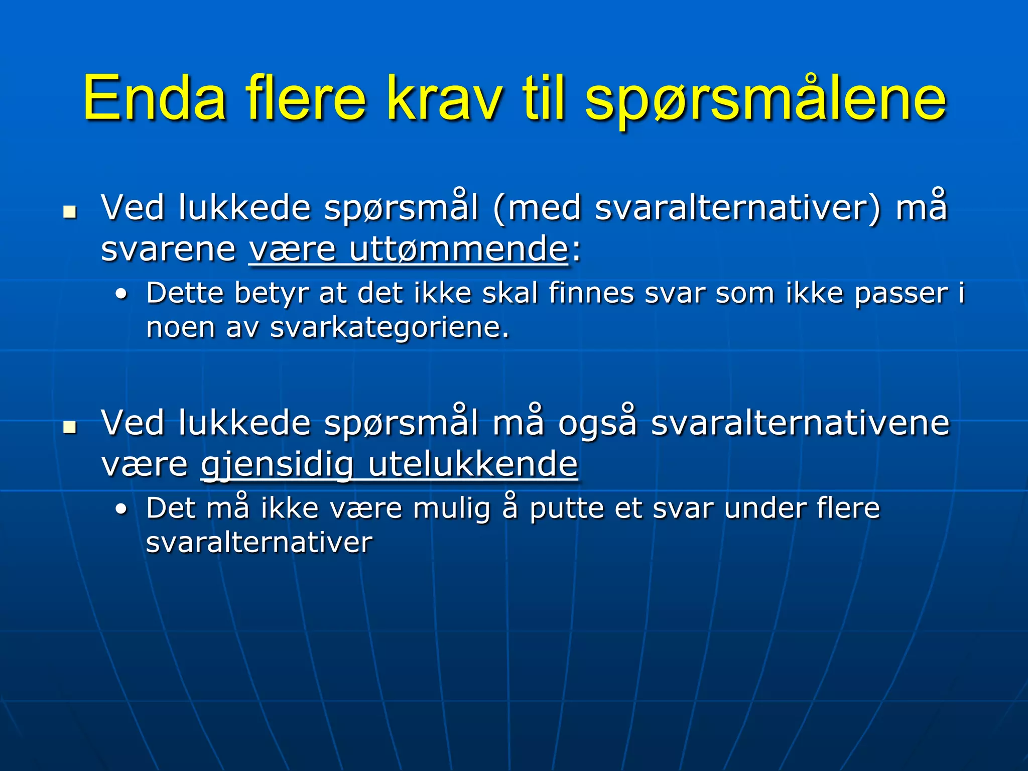 Enda flere krav til spørsmåleneVed lukkede spørsmål (med svaralternativer) må svarene være uttømmende:Dette betyr at det ikke skal finnes svar som ikke passer i noen av svarkategoriene.Ved lukkede spørsmål må også svaralternativene være gjensidig utelukkendeDet må ikke være mulig å putte et svar under flere svaralternativer