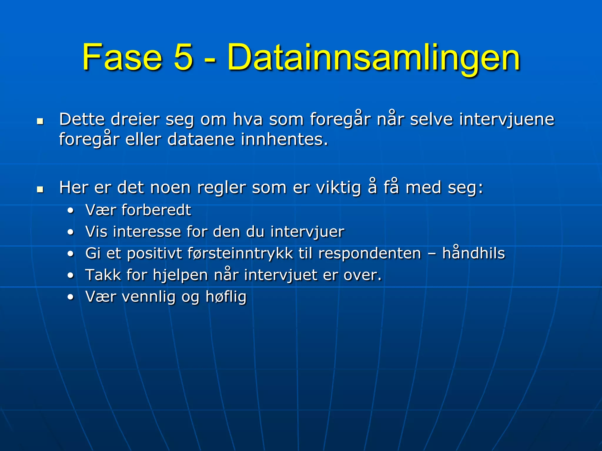 Fase 5 - DatainnsamlingenDette dreier seg om hva som foregår når selve intervjuene foregår eller dataene innhentes.Her er det noen regler som er viktig å få med seg:Vær forberedtVis interesse for den du intervjuerGi et positivt førsteinntrykk til respondenten – håndhilsTakk for hjelpen når intervjuet er over.Vær vennlig og høflig